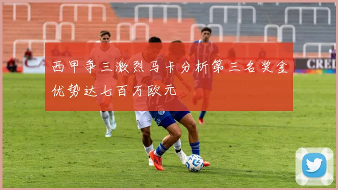 西甲争三激烈马卡分析第三名奖金优势达七百万欧元