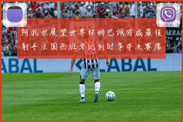 阿扎尔展望世界杯姆巴佩将成最佳射手法国西班牙比利时争夺决赛席位