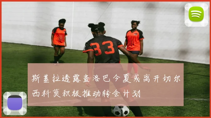 斯基拉透露查洛巴今夏或离开切尔西科莫积极推动转会计划