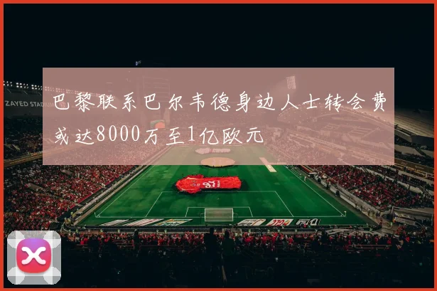 巴黎联系巴尔韦德身边人士转会费或达8000万至1亿欧元