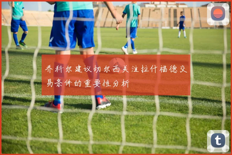 乔科尔建议切尔西关注拉什福德交易条件的重要性分析