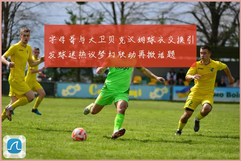 字母哥与大卫贝克汉姆球衣交换引发球迷热议梦幻联动再掀话题