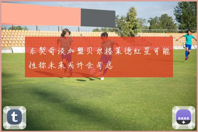 东契奇谈加盟贝尔格莱德红星可能性称未来或许会考虑