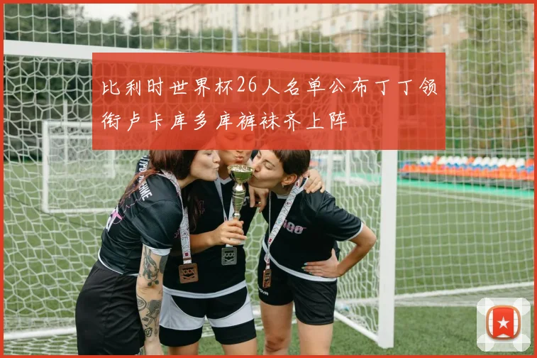 比利时世界杯26人名单公布丁丁领衔卢卡库多库裤袜齐上阵