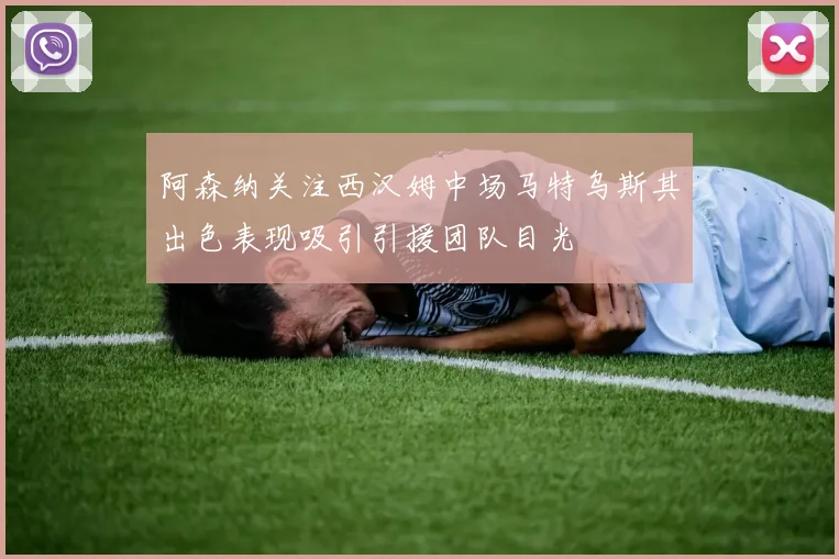 阿森纳关注西汉姆中场马特乌斯其出色表现吸引引援团队目光