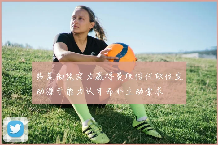 弗莱彻凭实力赢得曼联信任职位变动源于能力认可而非主动索求