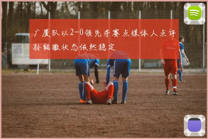 广厦队以2-0领先夺赛点媒体人点评孙铭徽状态依然稳定