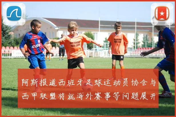 阿斯报道西班牙足球运动员协会与西甲联盟将就海外赛事等问题展开重要谈判