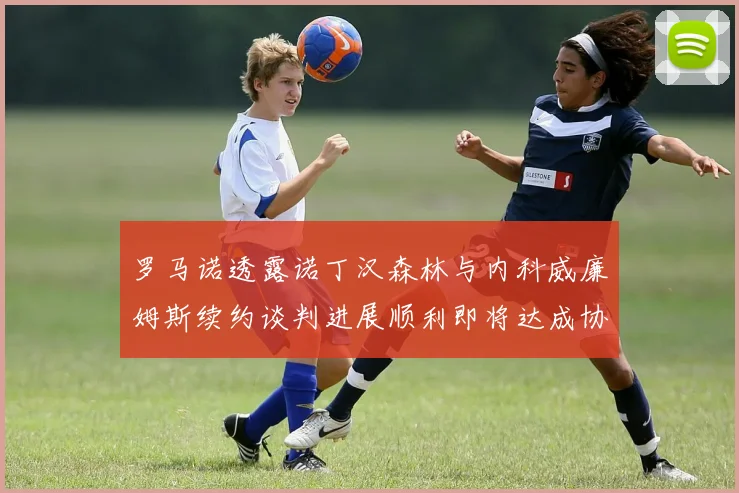 罗马诺透露诺丁汉森林与内科威廉姆斯续约谈判进展顺利即将达成协议